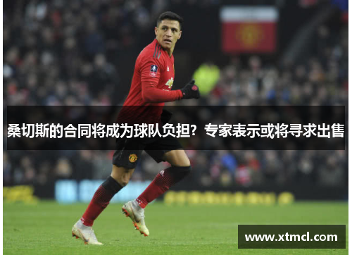 桑切斯的合同将成为球队负担？专家表示或将寻求出售