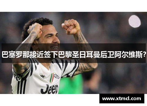 巴塞罗那接近签下巴黎圣日耳曼后卫阿尔维斯？
